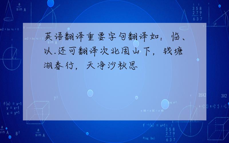 英语翻译重要字句翻译如：临、以.还可翻译次北固山下，钱塘湖春行，天净沙秋思