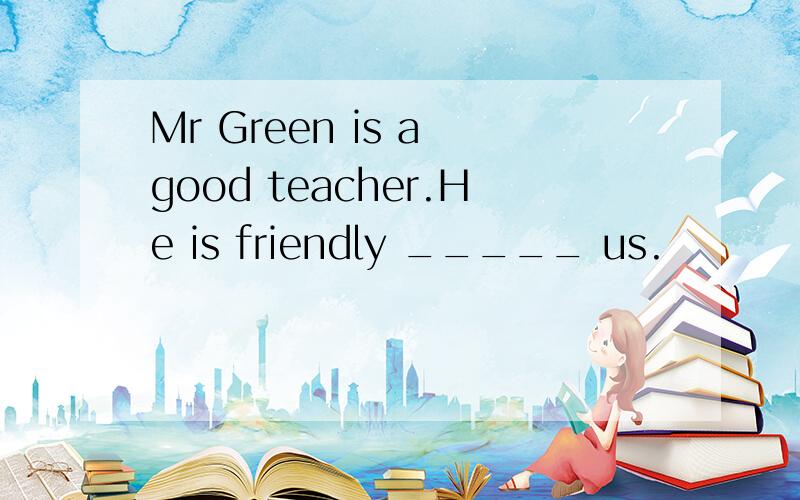 Mr Green is a good teacher.He is friendly _____ us.