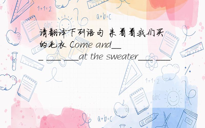 请翻译下列语句 来看看我们买的毛衣 Come and___ ___ ___at the sweater___ ___.