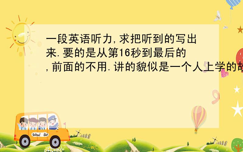 一段英语听力,求把听到的写出来.要的是从第16秒到最后的,前面的不用.讲的貌似是一个人上学的故事，200词左右吧。