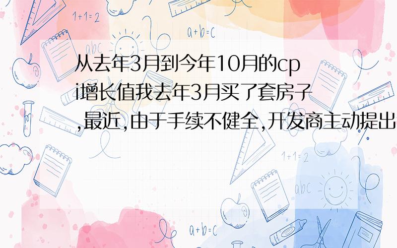 从去年3月到今年10月的cpi增长值我去年3月买了套房子,最近,由于手续不健全,开发商主动提出退款,去年购买时是248万,今年开发商要偿还330万.但是,由于近年来国内通货膨胀剧烈,我不知道这样