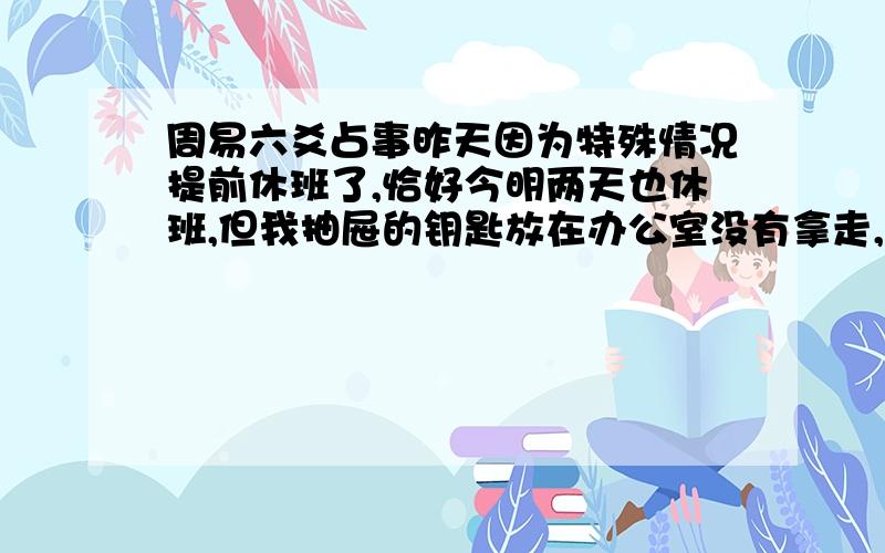 周易六爻占事昨天因为特殊情况提前休班了,恰好今明两天也休班,但我抽屉的钥匙放在办公室没有拿走,有个同事女属龙,她以前就趁我不在的时候翻过我的抽屉,所以事后我只要休班都要锁上