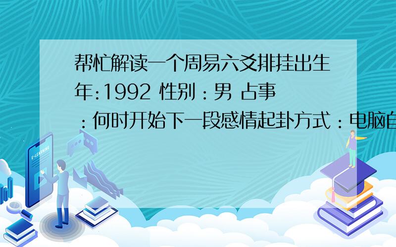 帮忙解读一个周易六爻排挂出生年:1992 性别：男 占事：何时开始下一段感情起卦方式：电脑自动公历时间：2014年7月21日10时14分 农历时间：甲午年 六月二十五日巳时 干　　支：庚子年 癸亥