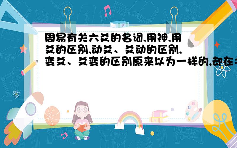 周易有关六爻的名词,用神,用爻的区别,动爻、爻动的区别,变爻、爻变的区别原来以为一样的,却在书上看到的这些名词,才知道是不一样的,扣请专家答疑解惑.