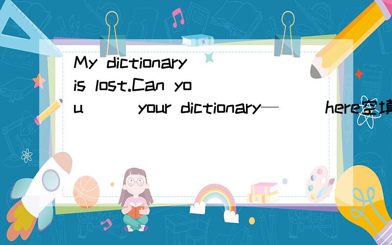 My dictionary is lost.Can you （ ）your dictionary—（ ）here空填什么?A bring 、不填 B bring、to C take、不填 D take、to选择那个破折号打错了，sorry。