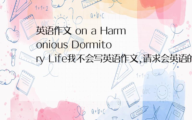 英语作文 on a Harmonious Dormitory Life我不会写英语作文,请求会英语的人士帮帮忙,作文的要求是 1,宿舍生活有时会出现不和谐的情形； 2,一个和谐宿舍生活的必要性； 3,如何创造和谐的宿舍生活.