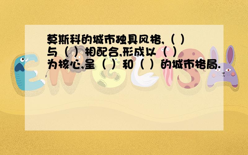 莫斯科的城市独具风格,（ ）与（ ）相配合,形成以（ ）为核心,呈（ ）和（ ）的城市格局.