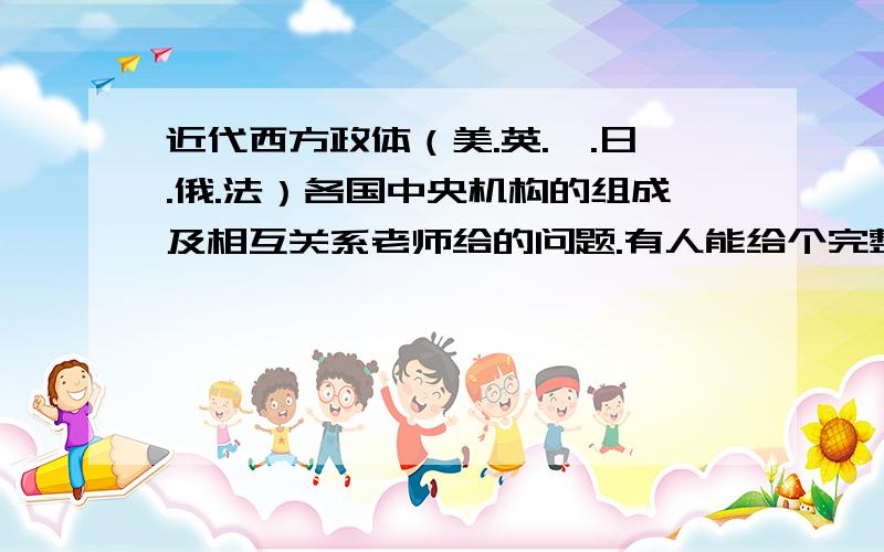 近代西方政体（美.英.徳.日.俄.法）各国中央机构的组成及相互关系老师给的问题.有人能给个完整而准确的答案吗?从别的地方复制过来的,我自己也能找到,可不是我想要的答案啊,就不劳烦各