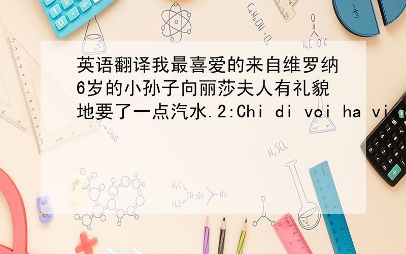 英语翻译我最喜爱的来自维罗纳6岁的小孙子向丽莎夫人有礼貌地要了一点汽水.2:Chi di voi ha visto Luigi in quel var ieri sera?你们中有谁昨天在那个酒吧看到路易了?3:Ci siamo allontanati da lì prima dello sc