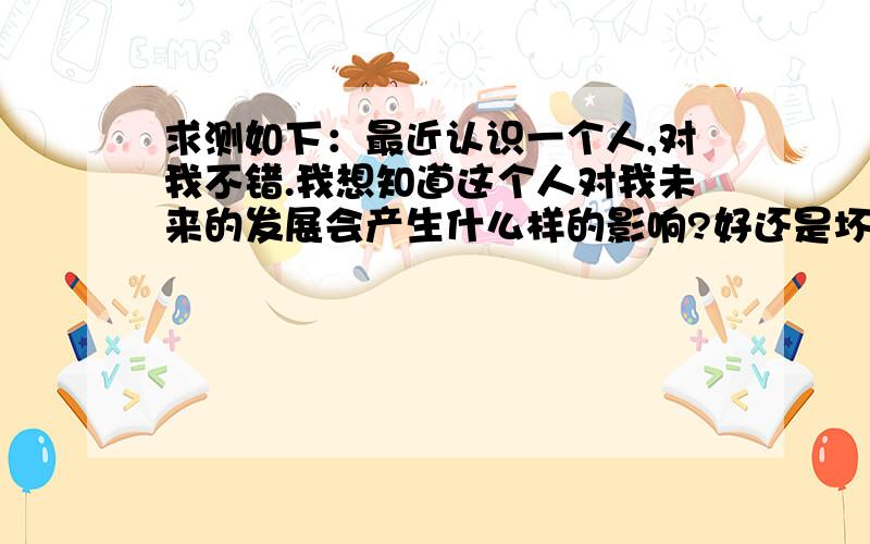 求测如下：最近认识一个人,对我不错.我想知道这个人对我未来的发展会产生什么样的影响?好还是坏?我应该用什么样的态度对待此人?这人是什么心思?我希望保持一定距离,会按照我的意愿发