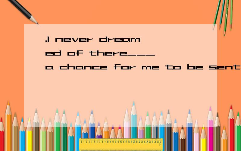 .I never dreamed of there___a chance for me to be sent abroad.A.being B.be C.to be D.been 为什么?