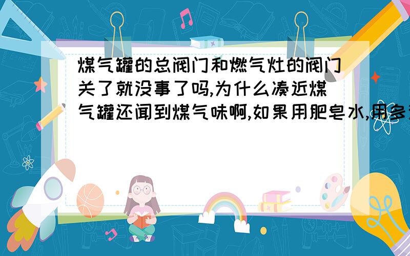 煤气罐的总阀门和燃气灶的阀门关了就没事了吗,为什么凑近煤气罐还闻到煤气味啊,如果用肥皂水,用多浓的?涂在哪儿的管口啊