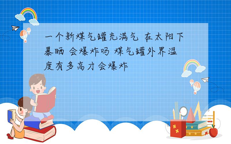 一个新煤气罐充满气 在太阳下暴晒 会爆炸吗 煤气罐外界温度有多高才会爆炸