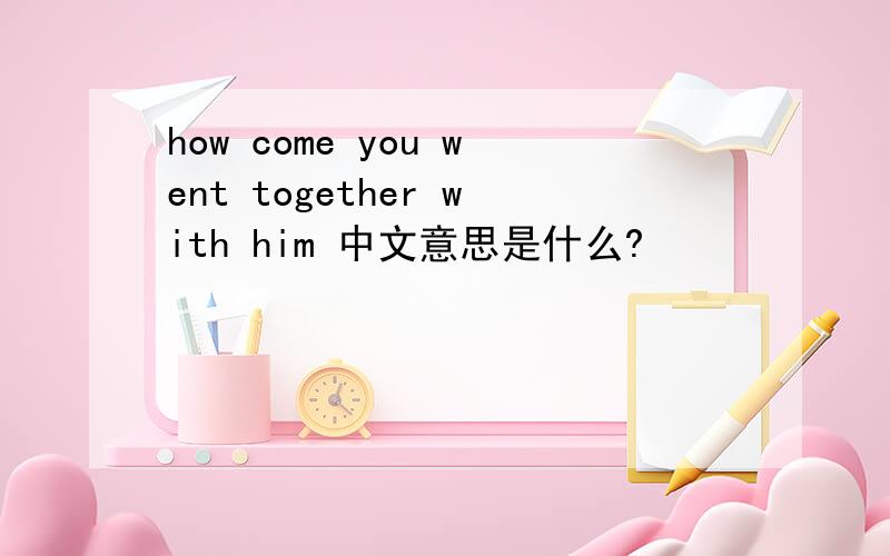 how come you went together with him 中文意思是什么?