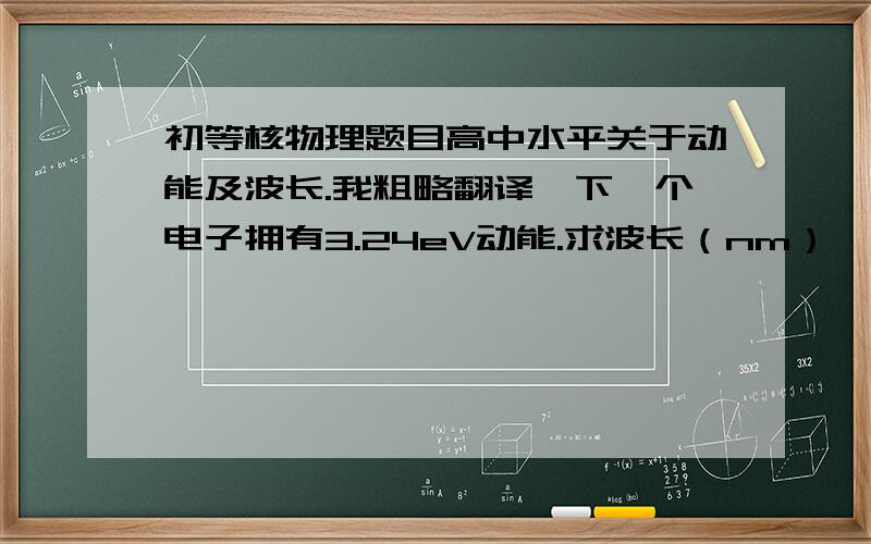 初等核物理题目高中水平关于动能及波长.我粗略翻译一下一个电子拥有3.24eV动能.求波长（nm）一个光子拥有3.24eV动能.求波长（nm） 原题：(a) An electron has a kinetic energy of 3.24 eV.Find its wavelength.