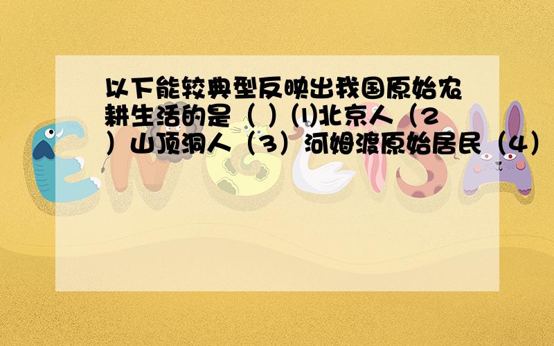 以下能较典型反映出我国原始农耕生活的是（ ）⑴北京人（2）山顶洞人（3）河姆渡原始居民（4）半坡原始居民A⑴和⑵ B⑵和⑶ C⑴和⑷ D⑶和⑷