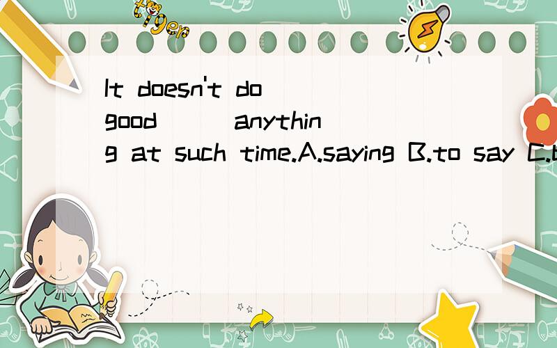 It doesn't do good___anything at such time.A.saying B.to say C.being said D.to saying请教选什么为什么