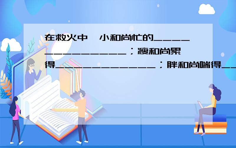 在救火中,小和尚忙的_____________；瘦和尚累得___________；胖和尚喘得__________.四年级下册语文指导丛书里的,归类复习（三）.人教版