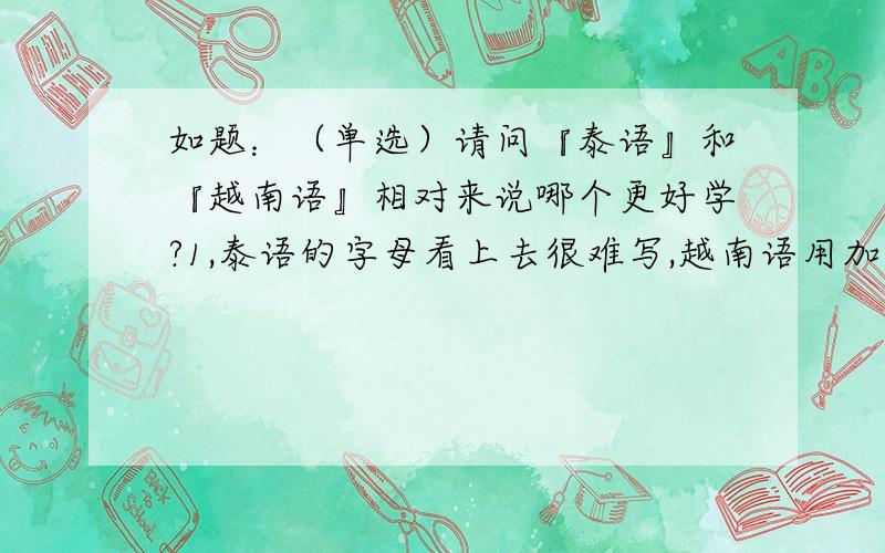 如题：（单选）请问『泰语』和『越南语』相对来说哪个更好学?1,泰语的字母看上去很难写,越南语用加上音调的“拉丁字母”,首先在字母上是越南语略胜一筹.2,在发音上,我听过几次泰语和