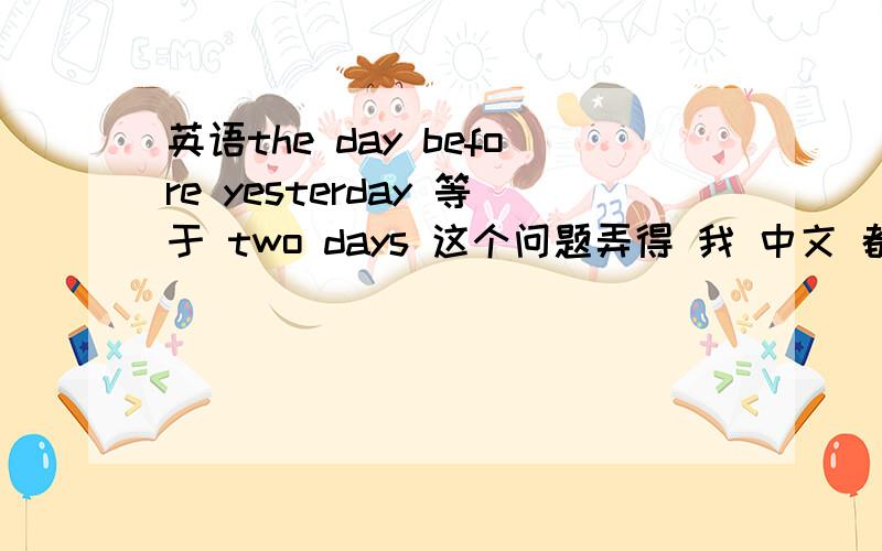 英语the day before yesterday 等于 two days 这个问题弄得 我 中文 都糊涂了.我是在复习间接引语和直接引语里遇到的.two days ago 和 three days before 互换.the day before yesterday 和 two days before 互换.照上面