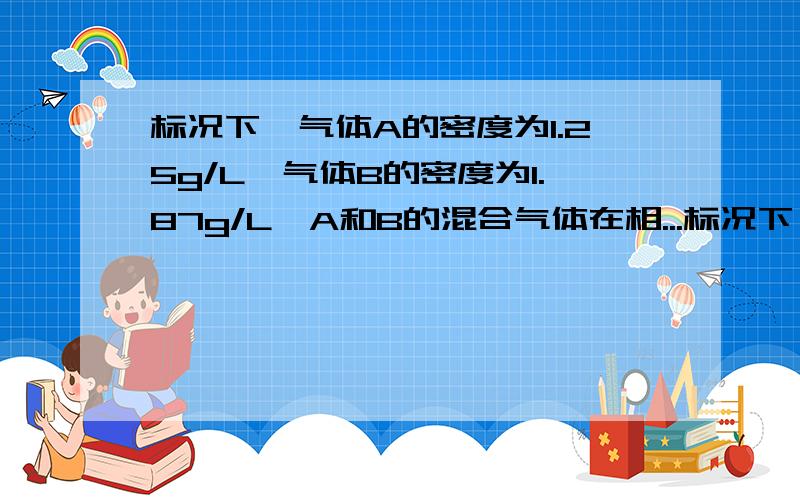 标况下,气体A的密度为1.25g/L,气体B的密度为1.87g/L,A和B的混合气体在相...标况下,气体A的密度为1.25g/L,气体B的密度为1.87g/L,A和B的混合气体在相同状况下对氢气的相对密度为16.8,求混合气体中A和B