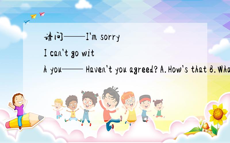 请问——I'm sorry I can't go with you—— Haven't you agreed?A.How's that B.What is it C.Why don't you D.What do you think