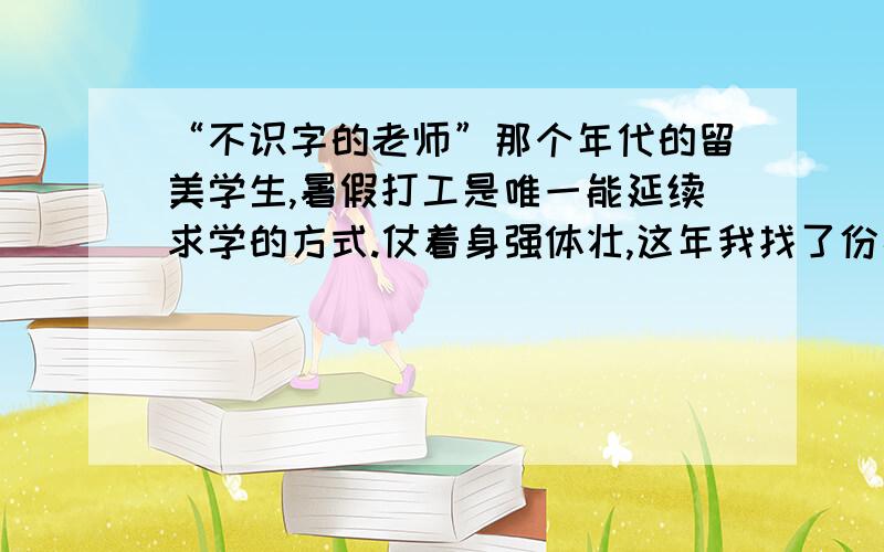 “不识字的老师”那个年代的留美学生,暑假打工是唯一能延续求学的方式.仗着身强体壮,这年我找了份高薪的伐木工作.在科罗拉多州,工头替我安排了一个伙伴：一个硕壮的老黑人,大概有60