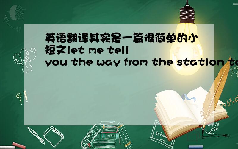 英语翻译其实是一篇很简单的小短文let me tell you the way from the station to the company.when you come out of the station ,turn left and walk till you arrive at the post office.turn left again,and you will be on the garden road.keep wa