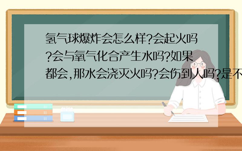 氢气球爆炸会怎么样?会起火吗?会与氧气化合产生水吗?如果都会,那水会浇灭火吗?会伤到人吗?是不是不点燃就不产生火，也不产生水？急！！！！！！！！！！！！！！！！！！！！！！！