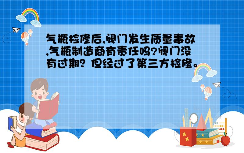 气瓶检修后,阀门发生质量事故,气瓶制造商有责任吗?阀门没有过期？但经过了第三方检修。