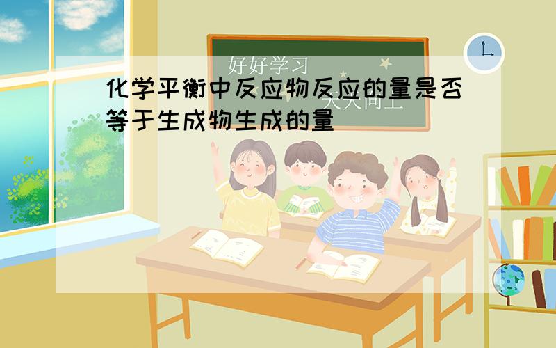 化学平衡中反应物反应的量是否等于生成物生成的量