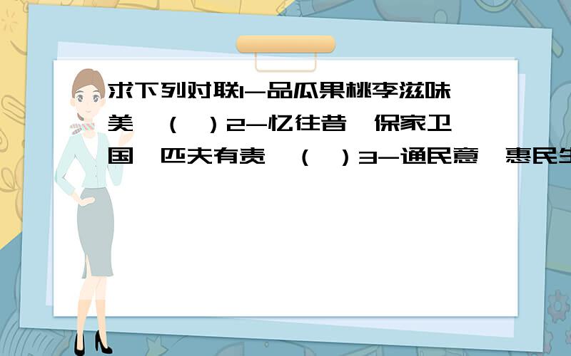 求下列对联1-品瓜果桃李滋味美,（ ）2-忆往昔,保家卫国,匹夫有责,（ ）3-通民意,惠民生,人民做主.（ ）4-爱书读书,书中自有大世界,（ ）5-同舟共济拼力战肆虐洪魔（ ）6-海峡两岸共赏一河