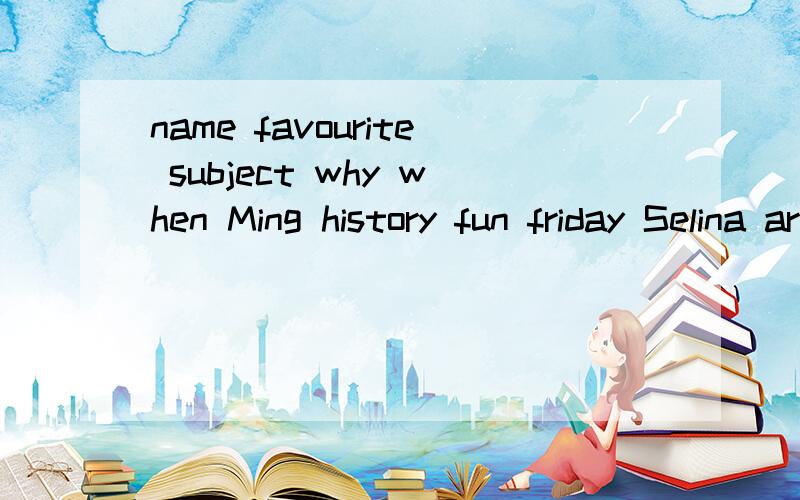 name favourite subject why when Ming history fun friday Selina art relaxing monday and wed Ken science interesting this afternoon A:Are you ok B:no,i am not.it is Tue and i have biology.A:and you do not like biology?B:NO,IT is boring.A:So,what is you