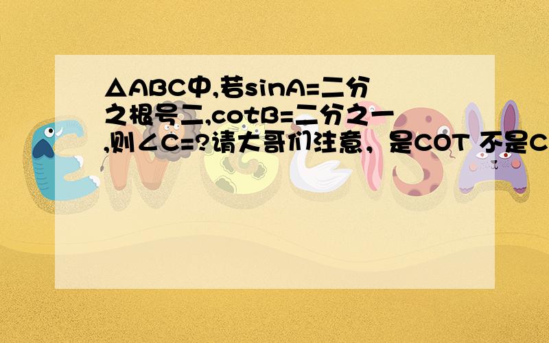 △ABC中,若sinA=二分之根号二,cotB=二分之一,则∠C=?请大哥们注意，是COT 不是COS！cotangent!