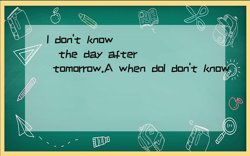 I don't know（ ）the day after tomorrow.A when doI don't know（ ）the day after tomorrow.A when does he come B how will he come C if he comes D whether he'll come填ABCD