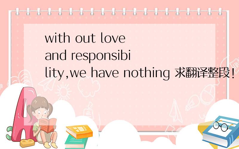 with out love and responsibility,we have nothing 求翻译整段!