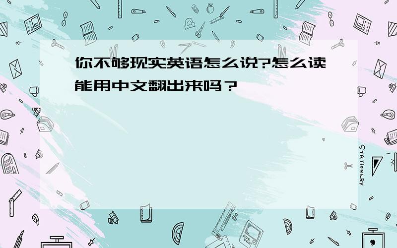 你不够现实英语怎么说?怎么读能用中文翻出来吗？