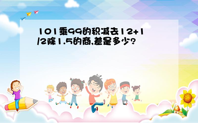 101乘99的积减去12+1/2除1.5的商,差是多少?