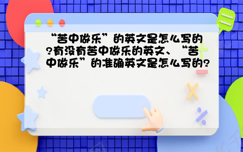 “苦中做乐”的英文是怎么写的?有没有苦中做乐的英文、“苦中做乐”的准确英文是怎么写的?