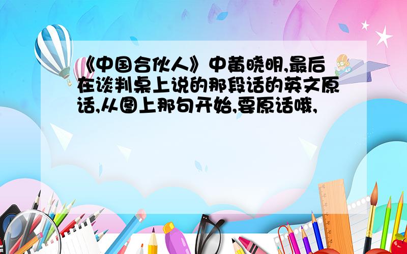 《中国合伙人》中黄晓明,最后在谈判桌上说的那段话的英文原话,从图上那句开始,要原话哦,