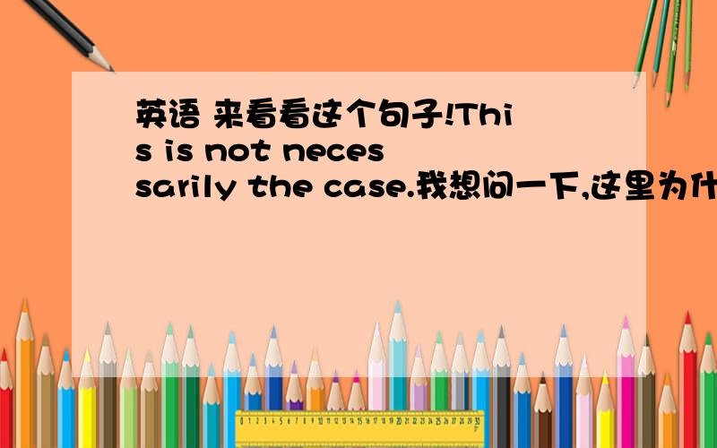 英语 来看看这个句子!This is not necessarily the case.我想问一下,这里为什么用necessarily,而不用necessary 前面是is,后面应该跟形容词才对呀!为什么是副词?