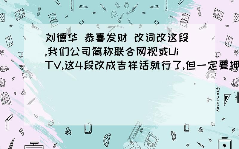 刘德华 恭喜发财 改词改这段,我们公司简称联合网视或UiTV,这4段改成吉祥话就行了,但一定要押韵比如:我祝UiTV的美女...我祝满天下的女孩嫁一个好男孩两小口永远在一块我祝满天下的小孩聪