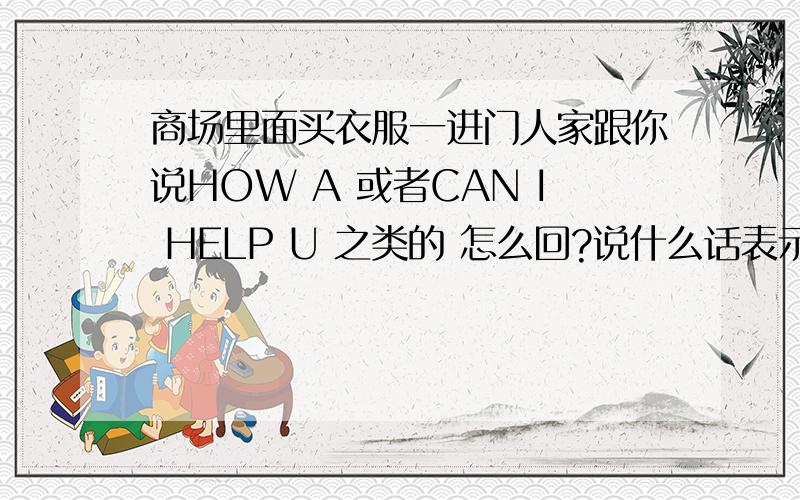 商场里面买衣服一进门人家跟你说HOW A 或者CAN I HELP U 之类的 怎么回?说什么话表示,我可以自己选.（最当地的说法）几天有个人问我HOW R U.我回答I M FINE.觉得牛头不对马逊毙了.国外混久了的