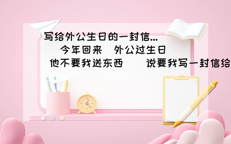 写给外公生日的一封信...    今年回来  外公过生日 他不要我送东西    说要我写一封信给他.   要写的生动.  500字左右