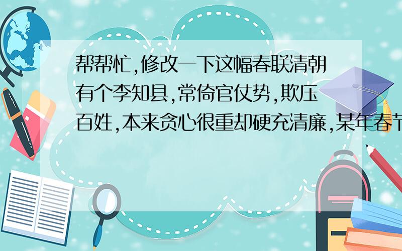 帮帮忙,修改一下这幅春联清朝有个李知县,常倚官仗势,欺压百姓,本来贪心很重却硬充清廉,某年春节,他在正房门贴出一幅春联标榜自己,联曰：“爱民若子,执法如山.”这春联一贴出,即遭到众