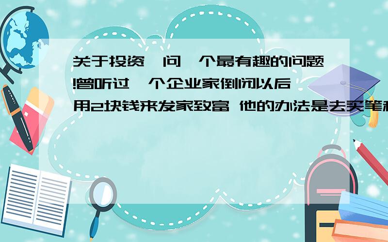 关于投资,问一个最有趣的问题!曾听过一个企业家倒闭以后,用2块钱来发家致富 他的办法是去买笔和纸去车站举牌子接人 只花了7毛钱 而接一个人是一块钱 一天下来一百多块 就这样慢慢的又