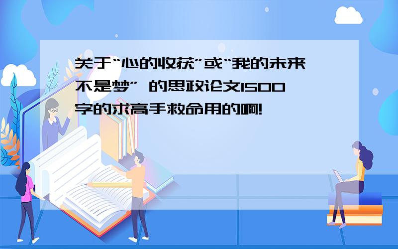 关于“心的收获”或“我的未来不是梦” 的思政论文1500字的求高手救命用的啊!