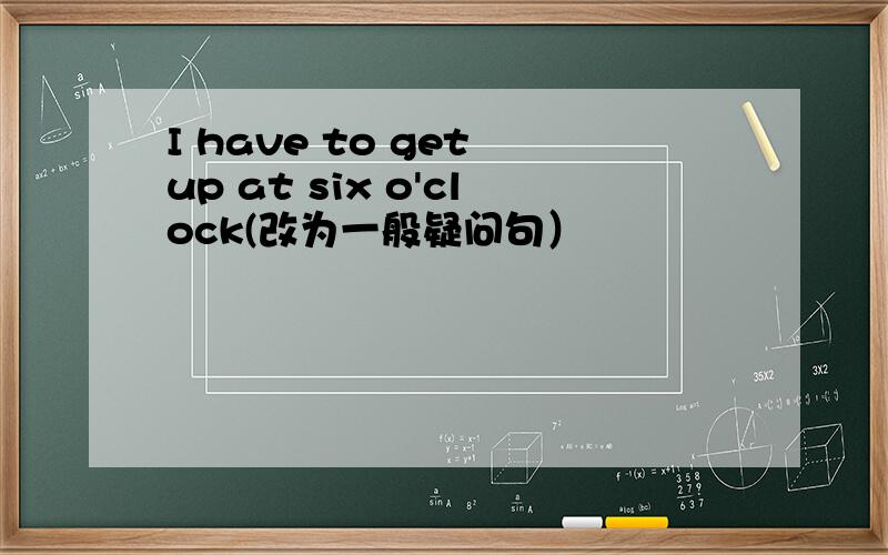 I have to get up at six o'clock(改为一般疑问句）
