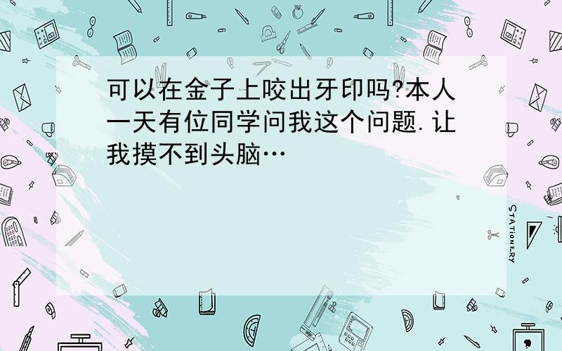 可以在金子上咬出牙印吗?本人一天有位同学问我这个问题.让我摸不到头脑…