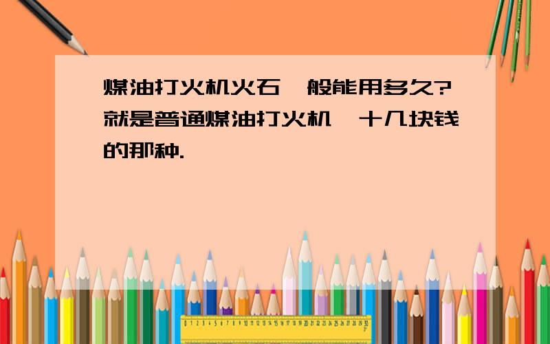 煤油打火机火石一般能用多久?就是普通煤油打火机,十几块钱的那种.